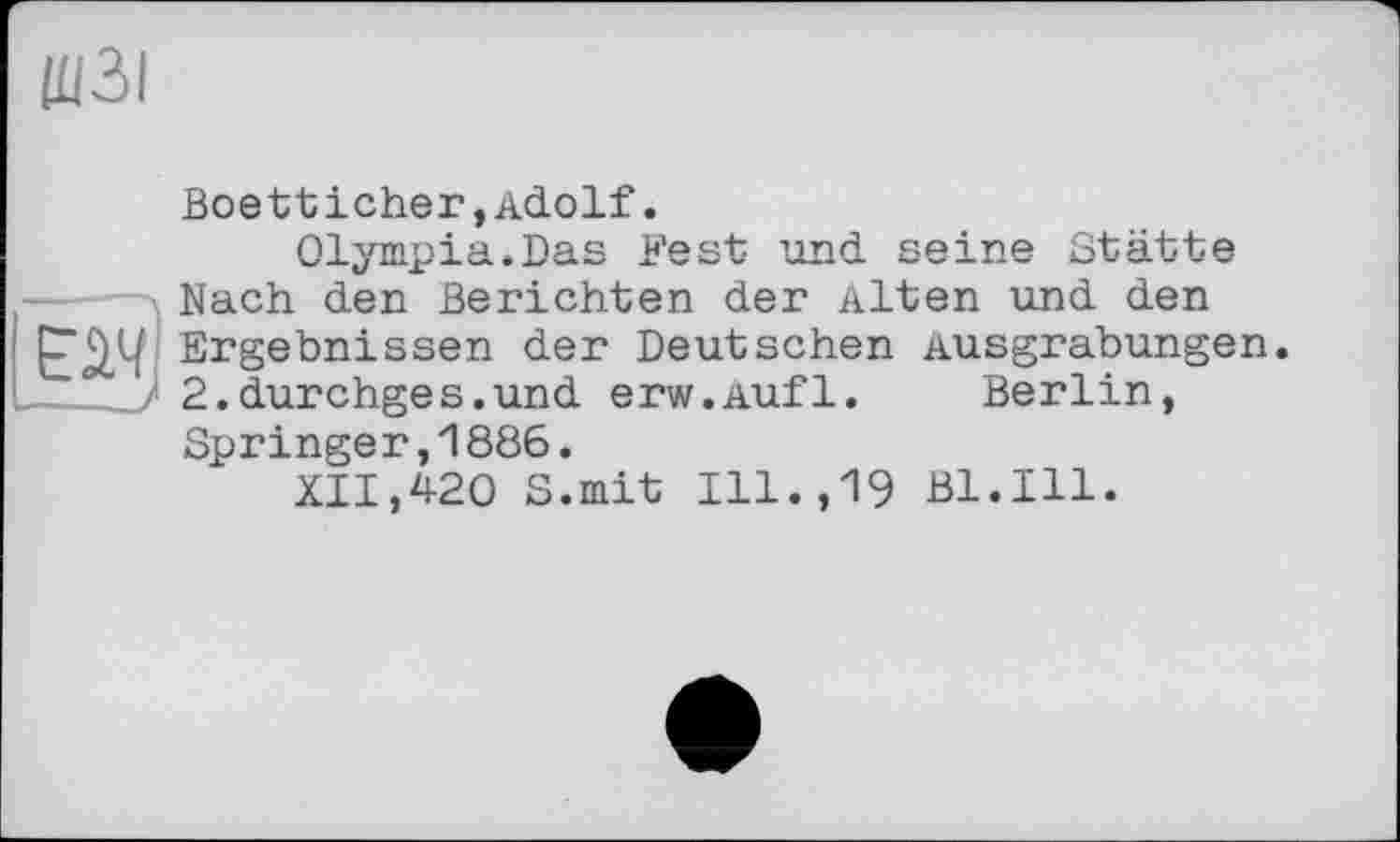 ﻿ЩЗІ
Boetticher,Adolf.
Olympia.Das Fest und seine Stätte Nach den Berichten der Alten und den Ergebnissen der Deutschen Ausgrabungen ../• 2.durchges.und erw.Aufl. Berlin,
Springer,1886.
XII,420 S.mit Ill.,19 Bl.Ill.